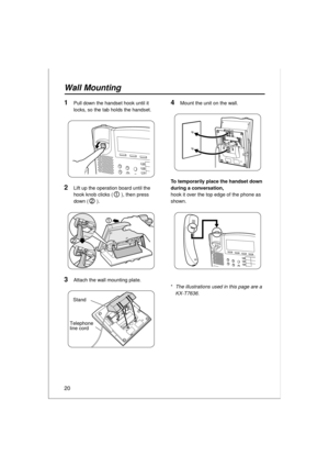 Page 2020
Wall Mounting
1Pull down the handset hook until it 
locks, so the tab holds the handset.
2Lift up the operation board until the 
hook knob clicks ( ), then press 
down ( ).
3Attach the wall mounting plate.
1
2
1
2
Telephone 
line cord
Stand
4Mount the unit on the wall.
To temporarily place the handset down 
during a conversation,
hook it over the top edge of the phone as 
shown.
*The illustrations used in this page are a 
KX-T7636. 