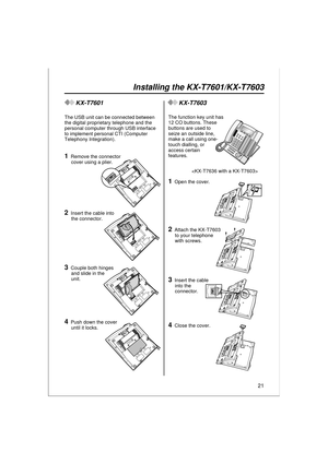 Page 2121
Installing the KX-T7601/KX-T7603
KX-T7601
The USB unit can be connected between 
the digital proprietary telephone and the 
personal computer through USB interface 
to implement personal CTI (Computer 
Telephony Integration).
3Couple both hinges 
and slide in the 
unit.
4Push down the cover 
until it locks.
PULL
1Remove the connector 
cover using a plier.
2Insert the cable into 
the connector.
KX-T7603
The function key unit has 
12 CO buttons. These 
buttons are used to 
seize an outside line, 
make a...