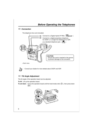 Page 66
Before Operating the Telephones
Connection
Tilt Angle Adjustment
The tilt angle of the operation board can be adjusted.
To lift : Lift up the operation board.
To  s e t  d o w n   : Lift up the operation board until the hook knobs click ( ), then press down 
().  Consult your dealer for more details about DXDP and XDP.
 Connect to a Digital Hybrid IP PBX (                    ) The telephone line cord (included)
< Back view>
Connect to a digital proprietary telephone
for DXDP, or a single line...