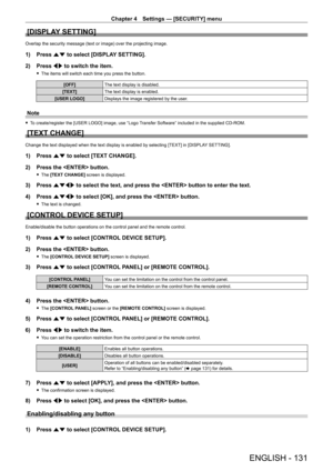 Page 131Chapter 4 Settings — [SECURITY] menu
ENGLISH - 131
[DISPLAY SETTING]
Overlap the security message (text or image) over the projecting image.
1) Press as to select [DISPLAY SETTING].
2)  
Press 
 qw to switch the item.
 fThe items will switch each time you press the button.
[OFF] The text display is disabled.
[TEXT] The text display is enabled.
[USER LOGO] Displays the image registered by the user.
Note
 fTo create/register the [USER LOGO] image, use “Logo Transfer Software” included in the supplied...