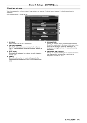 Page 147Chapter 4 Settings — [NETWORK] menu
ENGLISH - 147
[E-mail set up] page
When there is a problem or the runtime of a lamp reaches a set value, an E-mail can be sent to preset E-mail addresses (up to two 
addresses).
Click [Detailed set up] → [E-mail set up].
1
2
3
4
5
6
1 [ENABLE]
Select [ENABLE] to use the E-mail function.
2
 
[SMTP
  SERVER NAME]
Enter the IP address or the server name of the E-mail server 
(SMTP). To enter the server name, the DNS server needs to be 
set up.
3
 
[MAIL
  FROM]
Enter the...