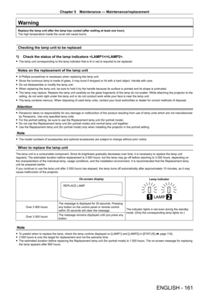 Page 161Chapter 5 Maintenance — Maintenance/replacement
ENGLISH - 161
Warning
Replace the lamp unit after the lamp has cooled (after waiting at least\
 one hour).
The high temperature inside the cover will cause burns.
Checking the lamp unit to be replaced
1)  
Check the status of the lamp indicators /.
 f The lamp unit corresponding to the lamp indicator that is lit in red is required to be replaced.
Notes on the replacement of the lamp unit
 fA Phillips screwdriver is necessary when replacing the lamp unit....