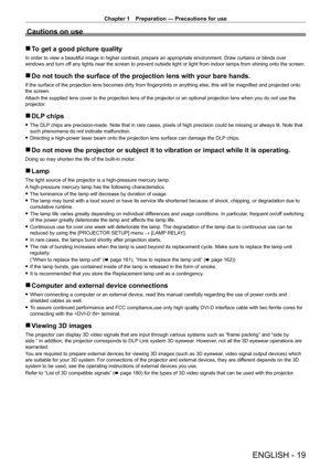 Page 19Chapter 1 Preparation — Precautions for use
ENGLISH - 19
Cautions on use
 rTo get a good picture quality
In order to view a beautiful image in higher contrast, prepare an appropriate environment. Draw curtains or blinds over 
windows and turn off any lights near the screen to prevent outside light or light from indoor lamps from shining onto the screen.
 rDo not touch the surface of the projection lens with your bare hands.
If the surface of the projection lens becomes dirty from fingerprints or anything...