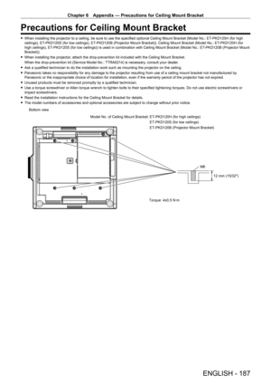 Page 187Chapter 6 Appendix — Precautions for Ceiling Mount Bracket
ENGLISH - 187
Precautions for Ceiling Mount Bracket
 fWhen installing the projector to a ceiling, be sure to use the specified optional Ceiling Mount Bracket (Model No.: ET- PKD120H (for high 
ceilings), ET- PKD120S (for low ceilings), ET- PKD120B (Projector Mount Bracket)). Ceiling Mount Bracket (Model No.: ET- PKD120H (for 
high ceilings), ET
-

PKD120S (for low ceilings)) is used in combination with Ceiling Mount Bracket (Model No.: ET
-...