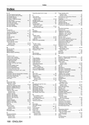 Page 188Index
188 - ENGLISH
0 – 9[3D 24Hz IMAGE POSITION]    92
[3D 24Hz IMAGE PROJECTION]
     92
[3D FRAME DELA
Y]
     9 3
[3D INPUT
 FORMAT]
     9 1
[3D SAFETY
 PRECAUTIONS]
     9 4
[3D SETTINGS]
     68,   90
[3D SIMUL INPUT SETTING]
     9 1
[3D SYNC SETTING]
     9 0
[3D SYSTEM SETTING]
     9 0
[3D 
TEST MODE]
     9 3
[3D 
TEST PATTERN]
     9 3
AAccessories     2 0
 terminal
     27,   54
Adjusting adjustable feet
     4 6
[ADV
ANCED MENU]
     67,   84
Air filter
     159
Art-Net
     18,   168...