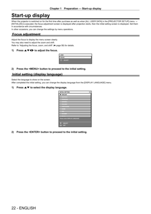 Page 22Chapter 1 Preparation — Start-up display
22 - ENGLISH
Start-up display
When the projector is switched on for the first time after purchase as well as when [ALL USER DATA] in the [PROJECTOR SETUP] menu → 
[INITIALIZE] is executed, the focus adjustment screen is displayed after projection starts, then the initial setting screen is displayed. Set them 
in accordance with circumstances.
In other occasions, you can change the settings by menu operations.
Focus adjustment
Adjust the focus to display the menu...