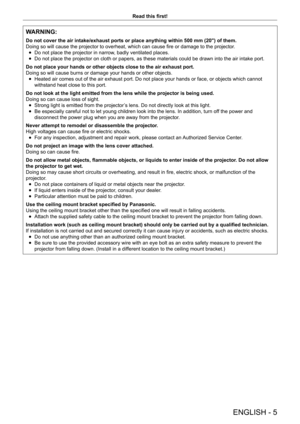 Page 5ENGLISH - 5
Read this first!
WARNING:
Do not cover the air intake/exhaust ports or place anything within 500 m\
m (20") of them.
Doing so will cause the projector to overheat, which can cause fire or damage to the projector.
 fDo not place the projector in narrow

, badly ventilated places.
 fDo not place the projector on cloth or papers, as these materials could be drawn into the air intake port.
Do not place your hands or other objects close to the air exhaust port.
Doing so will cause burns or...