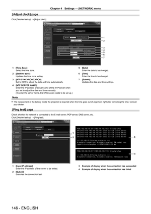 Page 146Chapter 4 Settings — [NETWORK] menu
146 - ENGLISH
[Adjust clock] page
Click [Detailed set up] → [Adjust clock].
1
2
3
4
5
6
7
1 [Time Zone]
Select the time zone.
2
 
[Set time zone]
Updates the time zone setting.
3

 
[NTP
  SYNCHRONIZATION]
Set to [ON] to adjust the date and time automatically.
4
 
[NTP
  SERVER NAME]
Enter the IP address or server name of the NTP server when 
you set to adjust the date and time manually.
(To enter the server name, the DNS server needs to be set up.) 5
 [Date]
Enter the...