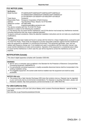 Page 3ENGLISH - 3
Read this first!
FCC NOTICE (USA)
Verification
Model Number:  
PT
 -DZ870UW/PT-DZ870UK/PT-DZ870ULW/PT-DZ870ULK/
 PT

-DW830UW/PT-DW830UK/PT-DW830ULW/PT-DW830ULK/
 PT

-DX100UW/PT-DX100UK/PT-DX100ULW/PT-DX100ULK
Trade Name: 
 
Panasonic
Responsible Party: 

 
Panasonic Corporation of North 
 America
Address:
 
T
 wo Riverfront Plaza, Newark, NJ 07102-5490
Telephone number: 
 
(877)803-8492
E-mail: 

 
projectorsupport@us.panasonic.com
This device complies with Part 15 of the FCC Rules....