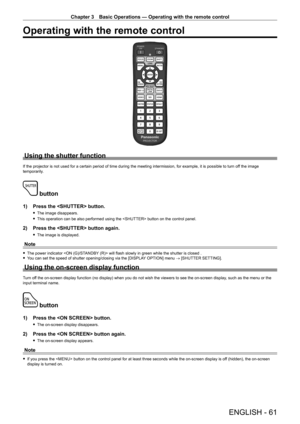 Page 61Chapter 3 Basic Operations — Operating with the remote control
ENGLISH - 61
Operating with the remote control
Using the shutter function
If the projector is not used for a certain period of time during the meeting intermission, for example, it is possible to turn off the image 
temporarily.
 button
1) Press the  button.
 f The image disappears.
 fThis operation can be also performed using the  button on the control panel.
2) Press the  button again.
 fThe image is displayed.
Note
 fThe power indicator...