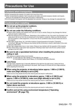 Page 13ENGLISH - 13
Important 
 
Information
Precautions for Use
Cautions when transporting
When transporting the projector, be careful not to touch the mirror. z
When transporting the projector, hold it securely by its bottom and avoid excessive vibration and impac\
ts.  z
Doing so may damage the internal parts and result in malfunctions.
Do not transport the projector with the adjustable feet extended. Doing \
so may damage the adjustable feet.
 z
Cautions when installing
Do not set up the projector outdoors....