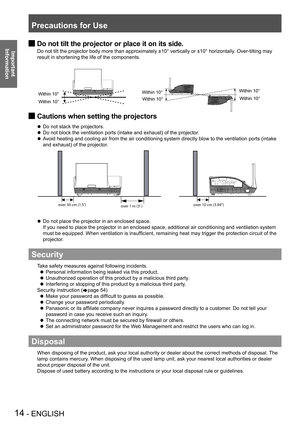 Page 14Precautions for Use
14 - ENGLISH
Important 
 
Information
Do not tilt the projector or place it on its side. J
Do not tilt the projector body more than approximately ±10° vertically or ±10° horizontally . Over-tilting may 
result in shortening the life of the components.
Cautions when setting the projectors J
Do not stack the projectors. z Do not block the ventilation ports (intake and exhaust) of the projector .
 z
Avoid heating and cooling air from the air conditioning system directly blow to the...