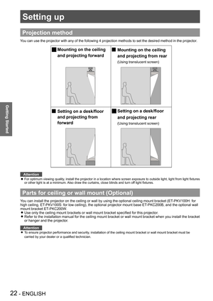 Page 22Setting up
22 - ENGLISH
Getting Started
Setting up
Projection method
You can use the projector with any of the following 4 projection methods to set the desired method in the projector.
 JMounting on the ceiling 
and projecting forwardMounting on the ceiling  J
and projecting from rear
(Using translucent screen)
Setting on a desk/floor  J
and projecting from 
forward
 JSetting on a desk/floor 
and projecting rear
(Using translucent screen)
Attention
For optimum viewing quality, install the projector in a...