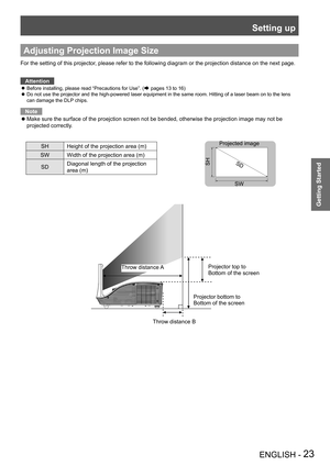 Page 23Setting up
ENGLISH - 23
Getting Started
Adjusting Projection Image Size
For the setting of this projector, please refer to the following diagram or the projection distance on the next page.Attention
Before installing, please read “Precautions for Use”. ( zÆ pages 13 to 16)
 
Do not use the projector and the high-powered laser equipment in the same room. Hitting of a laser beam on to the lens  z can damage the DLP chips.
Note
Make sure the surface of the proejction screen not be bended, otherwise \
the...