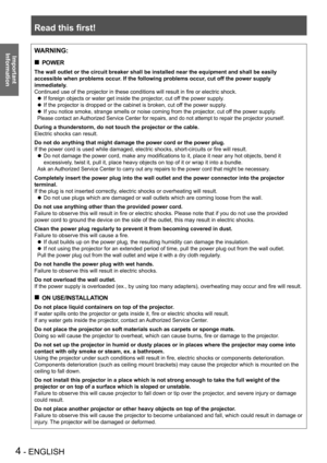 Page 4Read this first!
4 - ENGLISH
Important 
 
Information
WARNING:
POWER „
The wall outlet or the circuit breaker shall be installed near the equip\
ment and shall be easily 
accessible when problems occur. If the following problems occur, cut off the power supply 
immediately.
Continued use of the projector in these conditions will result in fire or electric shock.
If foreign objects or water get inside the projector, cut off the power supply.
 zIf the projector is dropped or the cabinet is broken, cut...