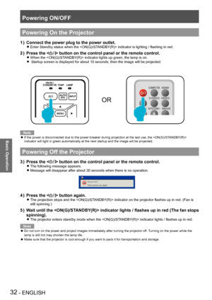 Page 32Powering ON/OFF
32 - ENGLISH
Basic Operation
Powering On the Projector
Connect the power plug to the power outlet.
1 ) 
Enter Standby status when the  indicator is lighting / flashing in red. z
Press the <
2 ) > button on the control panel or the remote control.
When the  indicator lights up green, the lamp is on. z
 Startup screen is displayed for about 10 seconds, then the image will be projected.  z
OR
Note
If the power is disconnected due to the power breaker during projection at the last use, the...
