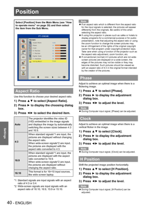 Page 40Position
40 - ENGLISH
Settings
Position
Select [Position] from the Main Menu (see “How 
to operate menu” on page 35) and then select 
the item from the Sub Menu.
Aspect Ratio
Use this function to choose your desired aspect ratio.
Press ▲▼ to select [Aspect Ratio].
1 ) 
Press ►  to display the choosing dialog 
2 ) 
box.
Press ◄► to select the desired item.
3
 ) 
Auto
The projector identifies the video ID 
(VID) embedded in the image signals 
and displays the image by automatically 
switching the screen...