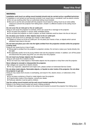 Page 5Read this first!
ENGLISH - 5
Important 
 
InformationWARNING:
Installation work (such as ceiling mount bracket) should only be carried out by a qualified technician.
If installation is not carried out and secured correctly it can cause in\
jury or accidents, such as electric shocks.
Do not use anything other than an authorized ceiling mount bracket.
 zBe sure to use the wire provided with the projector mount base for ceili\
ng mount as an extra safety 
 zmeasure to prevent the projector from falling...