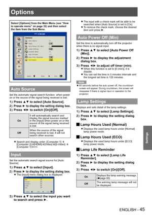 Page 45Options
ENGLISH - 45
Settings
Select [Options] from the Main Menu (see “How 
to operate menu” on page 35) and then select 
the item from the Sub Menu.
Auto Source
Set the automatic signal search function  when power 
on or the source of the signal being received is lost.
Press ▲▼ to select [Auto Source].
1 ) 
Press ►  to display the setting dialog box .
2 ) 
Press ◄► to switch [On]/[Off].
3 ) 
On
It will automatically search and 
display the signal sources marked 
in the [Input] when power on or the...