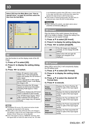 Page 473D
ENGLISH - 47
Settings
Select [3D] from the Main Menu (see “How to 
operate menu” on page 35) and then select the 
item from the Sub Menu.
3D
Use this function to set the display mode of the 3D 
image.  
Press ▲▼ to select [3D].
1 ) 
Press ► to display the setting dialog 
2 ) 
box.
Press ◄► to switch.
3
 ) 
Auto
When 3D signal is input under 
HDMI input, it will automatically 
detect and display the 3D format of 
video signal.
When a 2D signal or other signal 
except HDMI is input, it will display 
the...