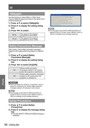 Page 483D
48 - ENGLISH
Settings
1080p@24
Use this function to select 96Hz or 144Hz when 
viewing 1080p/24 signal according to the signal of the 
external equipment.
Press ▲▼ to select [
1 ) 1080p@24 ].
Press ► to display the setting dialog 
2
 ) 
box.
Press ◄► to switch.
3
 ) 
96 HzThe signal of the external 
equipment is set to 96Hz.
144 HzThe signal of the external 
equipment is set to 144Hz.
Safety Precautions Message
Set to show or hide safety precaution messages 
related to 3D viewing when the projector is...