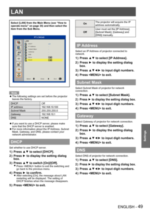 Page 49LAN
ENGLISH - 49
Settings
Select [LAN] from the Main Menu (see “How to 
operate menu” on page 35) and then select the 
item from the Sub Menu.
Note
The following settings are set before the projector  zleaves the factory.
DHCPOff
IP address 1 9 2 .1 6 8 .1 0 .1 0 0
Subnet Mask 255.255.255.0
Gateway 1 9 2 .1 6 8 .1 0 .1
DNS NONE
If you want to use a DHCP server, please make 
 z sure that the DHCP server is enabled.
For more information about the IP Address, Subnet 
 zMask, Gateway, and DNS, please contact...