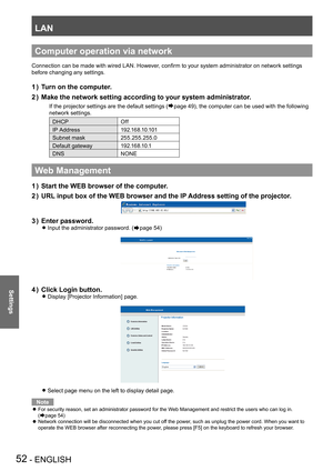 Page 52LAN
52 - ENGLISH
Settings
Computer operation via network
Connection can be made with wired LAN. However, confirm to your system administrator on network settings 
before changing any settings.
Turn on the computer.
1 ) 
Make the network setting according to your system administrator.
2 ) 
If the projector settings are the default settings (Æpage 49), the computer can be used with the following 
network settings.
DHCPOff
IP Address 1 9 2 .1 6 8 .1 0 .1 0 1
Subnet mask 255.255.255.0
Default gateway 1 9 2...