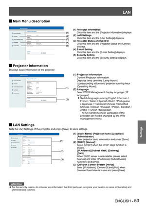 Page 53LAN
ENGLISH - 53
Settings
Main Menu description J
Projector Information J
Displays basic information of the projector.
 
 
 
 
LAN Settings J
Sets the LAN Settings of the projector and press [Save] to store settings.
Attention
For the security reason, do not enter any information that third party can recognize your location or name, in [Location] and  z[Administrator] columns.
(1)
(2)
(1) Projector Information
 Confirm Projector Information.
 Displays lamp use time [Lamp Hours] 
(corresponding value) and...