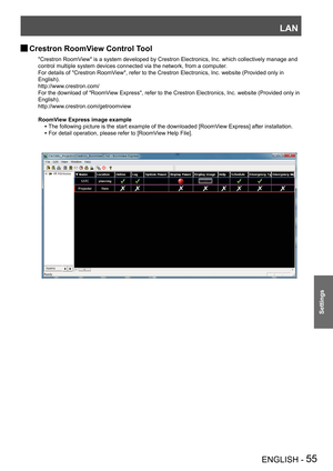 Page 55LAN
ENGLISH - 55
Settings
"Crestron RoomView" is a system developed by Crestron Electronics, Inc. which collectively manage and 
control multiple system devices connected via the network, from a comput\
er.
For details of "Crestron RoomView", refer to the Crestron Electronics, Inc. website (Provided only in 
English). 
http://www.crestron.com/ 
For the download of "RoomView Express", refer to the Crestron Electronics, Inc. website (Provided only in 
English)....