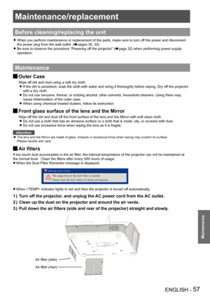 Page 57ENGLISH - 57
Maintenance
Maintenance/replacement
Before cleaning/replacing the unit
When you perform maintenance or replacement of the parts, make sure to t\
urn off the power and disconnect  z
the power plug from the wall outlet. (Æpages 30, 32)
Be sure to observe the procedure “Powering off the projector” ( zÆpage 32) when performing power supply 
operation.
Maintenance
Outer Case J
Wipe off dirt and dust using a soft dry cloth.If the dirt is persistent, soak the cloth with water and wring it thorou\...