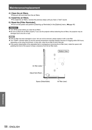 Page 58Maintenance/replacement
58 - ENGLISH
Maintenance
Clean the air filters.4 ) 
Vacuum dirt and dust from the air filters. z
Install the air filters. 
5 ) 
To install the air filters, reverse the previous steps until you hear a "click" sound. z
Reset the [Filter Reminder].
6 ) 
Turn on the power and perform [Cleaning up Reminder] in the [Options] men\
u.  z(Æpage 46)
Attention
Turn off the power before you clean the air filters. z
Be sure to attach the air filters properly. If you use the projector...