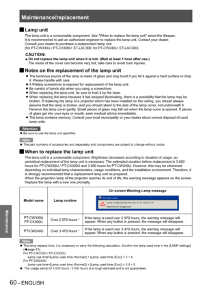 Page 60Maintenance/replacement
60 - ENGLISH
Maintenance
 JLamp unit
The lamp unit is a consumable component. See "When to replace the lamp unit" about the lifespan.
It is recommended to ask an authorized engineer to replace the lamp unit. Contact your dealer.
Consult your dealer to purchase a replacement lamp unit.  
(for PT-CW330U / PT-CX300U: ET-LAC300; for PT-CW240U: ET-LAC200)
CAUTION:
■ Do not replace the lamp unit when it is hot. (Wait at least 1 hour after use.) The inside of the cover can become...