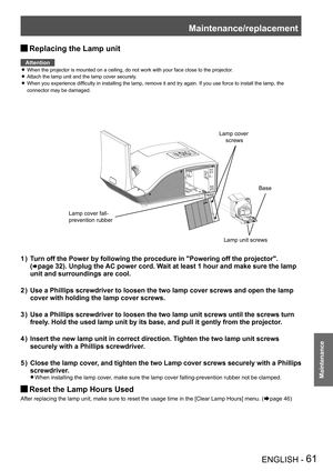 Page 61Maintenance/replacement
ENGLISH - 61
Maintenance
Replacing the Lamp unit J
Attention
When the projector is mounted on a ceiling, do not work with your face c\
lose to the projector. z
Attach the lamp unit and the lamp cover securely. z
When you experience difficulty in installing the lamp, remove it and try again. If you use force to install the lamp, the  z
connector may be damaged.
Turn off the Power by following the procedure in "Powering off the projec\
tor".  
1 ) 
(Æpage 32). Unplug the AC...