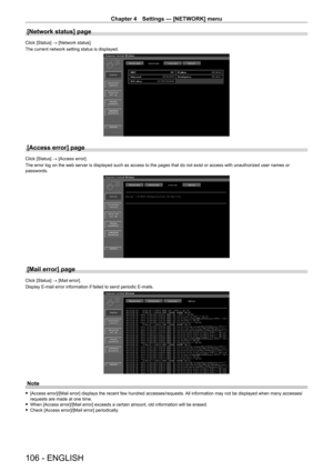 Page 106Chapter 4 Settings — [NETWORK] menu
106 - ENGLISH
[Network status] page
Click [Status] → [Network status].
The current network setting status is displayed.
[Access error] page
Click [Status] → [Access error].
The error log on the web server is displayed such as access to the pages\
 that do not exist or access with unauthorized user names or 
passwords.
[Mail error] page
Click [Status] → [Mail error].
Display E-mail error information if failed to send periodic E-mails.
Note
 f[Access error]/[Mail error]...