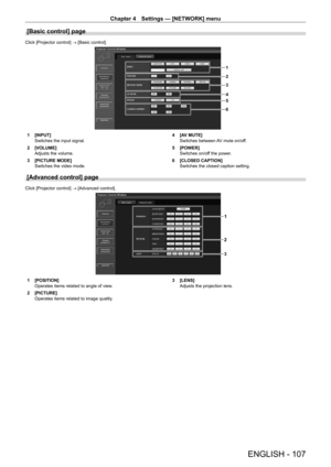 Page 107Chapter 4 Settings — [NETWORK] menu
ENGLISH - 107
[Basic control] page
Click [Projector control] → [Basic control].
1
2
5
6 3
4
1 [INPUT]
Switches the input signal.
2
 
[VOLUME]
Adjusts the volume.
3

 
[PICTURE MODE]
Switches the video mode. 4

 [A V MUTE]
Switches between AV mute on/off.
5
 
[POWER]
Switches on/of

f the power.
6
 
[CLOSED CAPTION]
Switches the closed caption setting.
[Advanced control] page
Click [Projector control] → [Advanced control].
1
2
3
1 [POSITION]
Operates items related to...
