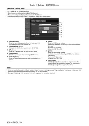 Page 108Chapter 4 Settings — [NETWORK] menu
108 - ENGLISH
[Network config] page
Click [Detailed set up] → [Network config].
 fClick [Network config] to display the  [CAUTION!]

 screen.
 fThe current settings are displayed by pressing the [Next] button.
 fThe following setting change screen is displayed by clicking the [Change\
] button.
1
2
3
4
5
6
7
8
1 [Projector name]
Enter the name of the projector
. Enter the host name if it is 
required when using a DHCP server etc.
2
 
[DHCP
  ON]/[DHCP OFF]
To enable...