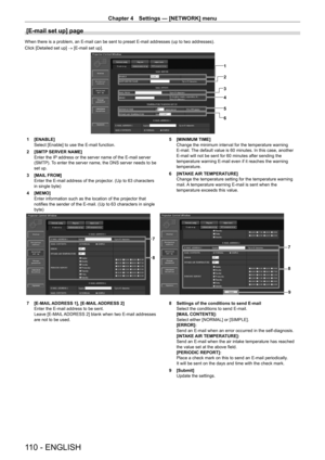 Page 110Chapter 4 Settings — [NETWORK] menu
110 - ENGLISH
[E-mail set up] page
When there is a problem, an E-mail can be sent to preset E-mail addresses (up to two addresses).
Click [Detailed set up] → [E-mail set up].
1
2
3
4
5
6
1 [ENABLE]
Select [Enable] to use the E-mail function.
2
 
[SMTP
  SERVER NAME]
Enter the IP address or the server name of the E-mail server 
(SMTP). To enter the server name, the DNS server needs to be 
set up.
3
 
[MAIL
  FROM]
Enter the E-mail address of the projector. (Up to 63...