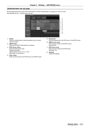 Page 111Chapter 4 Settings — [NETWORK] menu
ENGLISH - 111
[Authentication set up] page
Set the authentication items when POP authentication or SMTP authentication is necessary to send an E-mail.
Click [Detailed set up] → [Authentication set up].
1
2
3
4
5
6
7
8
1 [Auth]
Select the authentication method specified by your Internet 
service provider
.
2
 
[SMTP
  Auth]
Set when the SMTP authentication is selected.
3
 
[POP
  server name]
Enter the POP server name.
Allowed characters:
Alphanumerics (A to Z, a to z,...