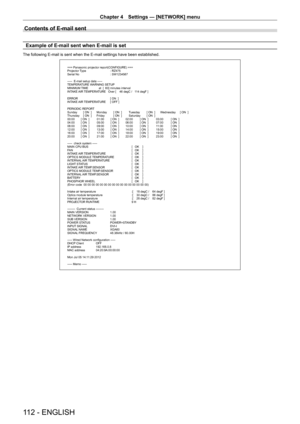 Page 112Chapter 4 Settings — [NETWORK] menu
112 - ENGLISH
Contents of E-mail sent
Example of E-mail sent when E-mail is set
The following E-mail is sent when the E-mail settings have been establis\
hed.
=== Panasonic projector report(CONFIGURE) ===
Projector Type : RZ475
Serial No  : SW1234567
-----  E-mail setup data -----
TEMPERATURE WARNING SETUP
MINIMUM TIME             at  [  60] minutes interval
INTAKE AIR TEMPERATURE   Over [    46 degC /   114 degF ] 
ERROR  [ ON  ]
INTAKE AIR TEMPERATURE  [ OFF ]...