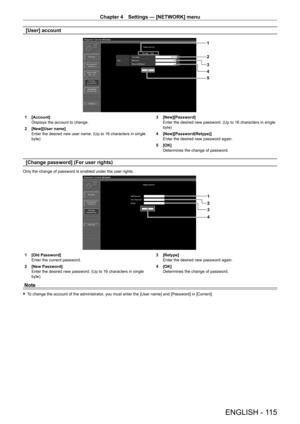 Page 115Chapter 4 Settings — [NETWORK] menu
ENGLISH - 115
[User] account
1
2
3
5 4
1 [Account]
Displays the account to change.
2
 
[New][User name]
Enter the desired new user name. (Up to 16 characters in single 
byte) 3

 [New][Password]
Enter the desired new password. (Up to 16 characters in single 
byte)
4
 
[New][Password(Retype)]
Enter the desired new password again.
5

 
[OK]
Determines the change of password.
[Change password] (For user rights)
Only the change of password is enabled under the user...