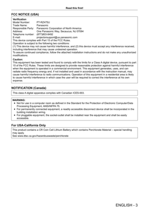 Page 3ENGLISH - 3
Read this first!
FCC NOTICE (USA)
Verification
Model Number:  
PT
 -RZ475U
Trade Name: 
 
Panasonic
Responsible Party: 

 
Panasonic Corporation of North 
 America
Address:
 
One Panasonic W
 ay, Secaucus, NJ 07094
Telephone number: 
 
(877)803-8492
E-mail: 

 
projectorsupport@us.panasonic.com
This device complies with Part 15 of the FCC Rules.
Operation is subject to the following two conditions:
(1) 

This device may not cause harmful interference, and (2) this device must accept any...