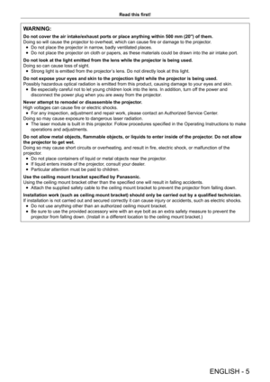 Page 5ENGLISH - 5
Read this first!
WARNING:
Do not cover the air intake/exhaust ports or place anything within 500 mm (20") of them.
Doing so will cause the projector to overheat, which can cause fire or damage to the projector .
 fDo not place the projector in narrow

, badly ventilated places.
 fDo not place the projector on cloth or papers, as these materials could \
be drawn into the air intake port.
Do not look at the light emitted from the lens while the projector is be\
ing used.
Doing so can cause...