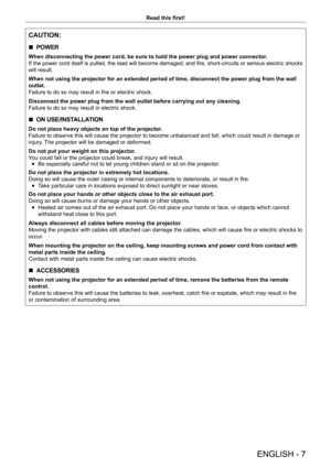 Page 7ENGLISH - 7
Read this first!
CAUTION:
 rPOWER
When disconnecting the power cord, be sure to hold the power plug and po\
wer connector.
If the power cord itself is pulled, the lead will become damaged, and fire, short-circuits or serious electric shocks 
will result.
When not using the projector for an extended period of time, disconnect \
the power plug from the wall 
outlet.
Failure to do so may result in fire or electric shock.
Disconnect the power plug from the wall outlet before carrying out any c\...
