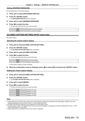 Page 75Chapter 4 Settings — [DISPLAY OPTION] menu
ENGLISH - 75
Setting [WARNING MESSAGE]
Set the display/hide of the warning message.
1) Press as to select [ON-SCREEN DISPLAY].
2)  
Press the  button.
 f The  [ON-SCREEN DISPLAY] screen is displayed.
3) Press  as to select [WARNING MESSAGE].
4)  
Press 
 qw to switch the item.
 fThe items will switch each time you press the button.
[ON] Displays the warning message.
[OFF] Hides the warning message.
[CLOSED CAPTION SETTING] (NTSC input only)
Set closed captions....