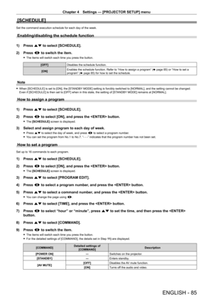 Page 85Chapter 4 Settings — [PROJECTOR SETUP] menu
ENGLISH - 85
[SCHEDULE]
Set the command execution schedule for each day of the week.
Enabling/disabling the schedule function
1) Press as to select [SCHEDULE].
2)  
Press 
 qw to switch the item.
 fThe items will switch each time you press the button.
[OFF] Disables the schedule function.
[ON] Enables the schedule function. Refer to “How to assign a program” (
x
  page   85) or “How to set a 
program” (x
  page   85) for how to set the schedule.
Note
 fWhen...