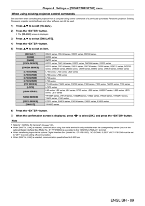 Page 89Chapter 4 Settings — [PROJECTOR SETUP] menu
ENGLISH - 89
When using existing projector control commands
Set each item when controlling the projector from a computer using contr\
ol commands of a previously purchased Panasonic projector. Existing 
Panasonic projector control software and other software can still be use\
d.
1) Press  as to select [RS-232C].
2)  
Press the  button.
 f The  [RS-232C]  screen is displayed.
3) Press  as to select [EMULATE].
4)  
Press the  button.
5)

 
Press 
 as to select an...