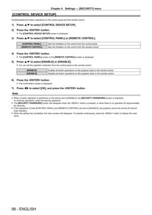 Page 98Chapter 4 Settings — [SECURITY] menu
98 - ENGLISH
[CONTROL DEVICE SETUP]
Enable/disable the button operations on the control panel and the remote\
 control.
1) Press as to select [CONTROL DEVICE SETUP].
2)  
Press the  button.
 f The  [CONTROL DEVICE SETUP] screen is displayed.
3) Press  as to select [CONTROL PANEL] or [REMOTE CONTROL].
[CONTROL PANEL] Sets the limitation on the control from the control panel.
[REMOTE CONTROL] Sets the limitation on the control from the remote control.
4) Press the...