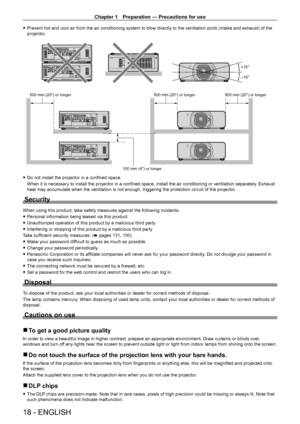 Page 18Chapter 1 Preparation — Precautions for use
18 - ENGLISH
 fPrevent hot and cool air from the air conditioning system to blow directly to the ventilation ports (intake and exhaust) of the 
projector
.
+15°
-15°
SDI 1/2
SDI 1/2
SDI 1/2
SDI 1/2
500 mm (20) or longer 500 mm (20) or longer500 mm (20) or longer
100 mm (4) or longer
 f Do not install the projector in a confined space.
When it is necessary to install the projector in a confined space, install the air conditioning or ventilation separately ....