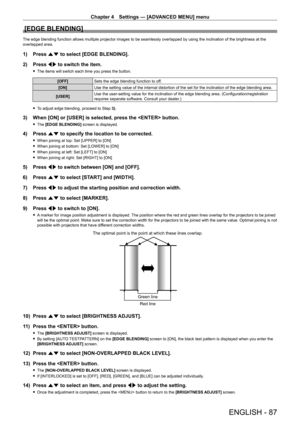 Page 87Chapter 4 Settings — [ADVANCED MENU] menu
ENGLISH - 87
[EDGE BLENDING]
The edge blending function allows multiple projector images to be seamlessly overlapped by using the inclination of the brightness at the 
overlapped area.
1) Press as to select [EDGE BLENDING].
2)  
Press 
 qw to switch the item.
 fThe items will switch each time you press the button.
[OFF] Sets the edge blending function to off.
[ON] Use the setting value of the internal distortion of the set for the incl\
ination of the edge...
