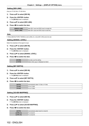Page 102Chapter 4 Settings — [DISPLAY OPTION] menu
102 - ENGLISH
Setting [SDI LINK]
(Only for PT-DZ13KU, PT- DS12KU)
1) Press as to select [SDI IN].
2)  
Press the  button.
 f The  [SDI IN] screen is displayed.
3) Press  as to select [SDI LINK].
4)  
Press 
 qw to switch the item.
[SINGLE LINK] Sets SDI1 input and SDI2 input to single link.
[DUAL LINK] Sets SDI1 input and SDI2 input to dual link.
Note
 fWhen [BACKUP  INPUT MODE] is set to [ON], [1], or [2], [SDI LINK] cannot be set.
Setting [SIGNAL LEVEL]
Select...